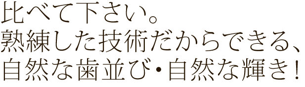 比べて下さい。熟練した技術だからできる、自然な歯並び・自然な輝き！